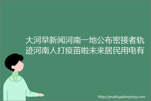 大河早新闻河南一地公布密接者轨迹河南人打疫苗啦未来居民用电有望不要钱