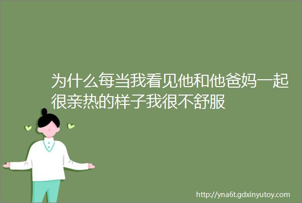 为什么每当我看见他和他爸妈一起很亲热的样子我很不舒服