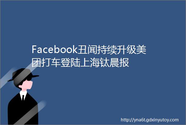 Facebook丑闻持续升级美团打车登陆上海钛晨报