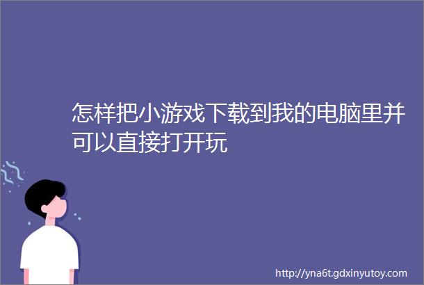 怎样把小游戏下载到我的电脑里并可以直接打开玩